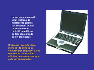 Le cerveau accomplit vingt millions de  millards de calculs par seconde, ce qui représente une rapidité de millions de fois plus grande qu’un ordinateur.  O cérebro  executa vinte milhões  de bilhões de cálculos por segundo, o que representa uma rapidez milhões de vezes maior que a de um computador. 