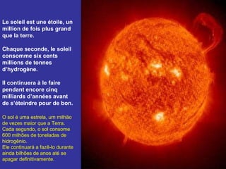 Le soleil est une étoile, un million de fois plus grand que la terre.  Chaque seconde, le soleil consomme six cents millions de tonnes d’hydrogène.  Il continuera à le faire pendant encore cinq milliards d’années avant de s’éteindre pour de bon. O sol é uma estrela, um milhão de vezes maior que a Terra. Cada segundo, o sol consome 600 milhões de toneladas de hidrogênio. Ele continuará a fazê-lo durante ainda bilhões de anos até se apagar definitivamente. 