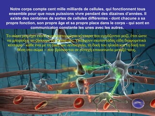 Notre corps compte cent mille milliards de cellules, qui fonctionnent tous
 ensemble pour que nous puissions vivre pendant des dizaines d’années. Il
  existe des centaines de sortes de cellules différentes - dont chacune a sa
propre fonction, son propre âge et sa propre place dans le corps - qui sont en
             communicaton constante les unes avec les autres.

Το σώμα μας έχει εκατό τρισεκατομμύρια κύτταρα που εργάζονται μαζί, έτσι ώστε
να μπορούμε να ζήσουμε για δεκαετίες. Υπάρχουν εκατοντάδες είδη διαφορετικά
 κύτταρα - κάθε ένα με τη δική του λειτουργία, τη δική του ηλικία και τη δική του
      θέση στο σώμα – που βρίσκονται σε συνεχή επικοινωνία μεταξύ τους.
 