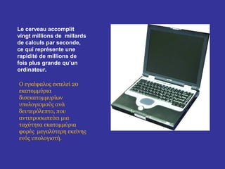 Le cerveau accomplit
vingt millions de millards
de calculs par seconde,
ce qui représente une
rapidité de millions de
fois plus grande qu’un
ordinateur.

Ο εγκέφαλος εκτελεί 20
εκατομμύρια
δισεκατομμυρίων
υπολογισμούς ανά
δευτερόλεπτο, που
αντιπροσωπεύει μια
ταχύτητα εκατομμύρια
φορές μεγαλύτερη εκείνης
ενός υπολογιστή.
 