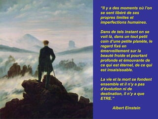 “Il y a des moments où l’on
se sent libéré de ses
propres limites et
imperfections humaines.

Dans de tels instant on se
voit là, dans un tout petit
coin d’une petite planète, le
regard fixé en
émerveillement sur la
beauté froide et pourtant
profonde et émouvante de
ce qui est éternel, de ce qui
est insaisissable.

La vie et la mort se fondent
ensemble et il n’y a pas
d’évolution ni de
destination, il n’y a que
ETRE.”

      Albert Einstein
 
