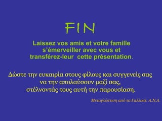 FIN
        Laissez vos amis et votre famille
           s’émerveiller avec vous et
       transférez-leur cette présentation.

Δώστε την ευκαιρία στους φίλους και συγγενείς σας
          να την απολαύσουν μαζί σας,
     στέλνοντάς τους αυτή την παρουσίαση.
                            Μεταγλώττιση από τα Γαλλικά: Α.Ν.Α.
 