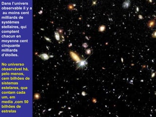 Dans l’univers observable il y a  au moins cent milliards de systèmes stellaires, qui comptent chacun en moyenne cent cinquante milliards d’étoiles.  No universo observável há, pelo menos,  cem bilhões de sistemas estelares, que contam cada um, em media ,com 50 bilhões de estrelas 