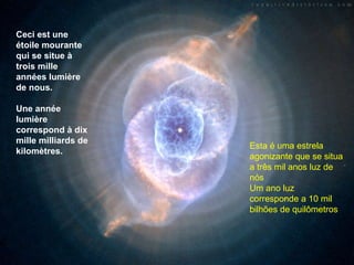 Ceci est une étoile mourante qui se situe à trois mille années lumière de nous.  Une année lumière correspond à dix mille milliards de kilomètres. Esta é uma estrela  agonizante que se situa a três mil anos luz de nós Um ano luz corresponde a 10 mil bilhões de quilômetros 