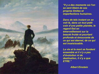 “ Il y a des moments où l’on se sent libéré de ses propres limites et imperfections humaines.  Dans de tels instant on se voit là, dans un tout petit coin d’une petite planète, le regard fixé en émerveillement sur la beauté froide et pourtant profonde et émouvante de ce qui est éternel, de ce qui est insaisissable. La vie et la mort se fondent ensemble et il n’y a pas d’évolution ni de destination, il n’y a que ETRE.”  Albert Einstein  