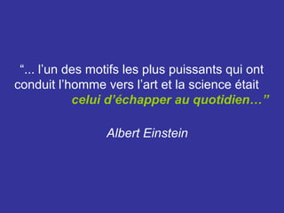 “... l’un des motifs les plus puissants qui ont
conduit l’homme vers l’art et la science était
            celui d’échapper au quotidien…”

                 Albert Einstein
 