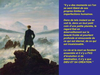 “Il y a des moments où l’on
se sent libéré de ses
propres limites et
imperfections humaines.

Dans de tels instant on se
voit là, dans un tout petit
coin d’une petite planète, le
regard fixé en
émerveillement sur la
beauté froide et pourtant
profonde et émouvante de
ce qui est éternel, de ce qui
est insaisissable.

La vie et la mort se fondent
ensemble et il n’y a PAS
d’évolution ni de
destination, il n’y a que
DIEU ET SA CRÉATION.”
 