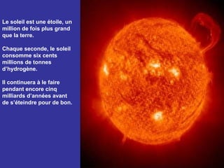 Le soleil est une étoile, un
million de fois plus grand
que la terre.

Chaque seconde, le soleil
consomme six cents
millions de tonnes
d’hydrogène.

Il continuera à le faire
pendant encore cinq
milliards d’années avant
de s’éteindre pour de bon.
 