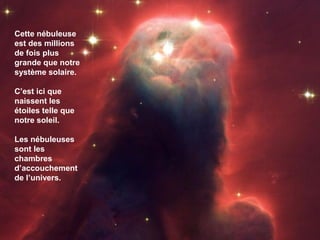 Cette nébuleuse
est des millions
de fois plus
grande que notre
système solaire.
C’est ici que
naissent les
étoiles telle que
notre soleil.
Les nébuleuses
sont les
chambres
d’accouchement
de l’univers.
 