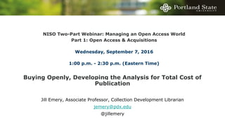 Buying Openly, Developing the Analysis for Total Cost of
Publication
Jill Emery, Associate Professor, Collection Development Librarian
jemery@pdx.edu
@jillemery
NISO Two-Part Webinar: Managing an Open Access World
Part 1: Open Access & Acquisitions
Wednesday, September 7, 2016
1:00 p.m. - 2:30 p.m. (Eastern Time)
 