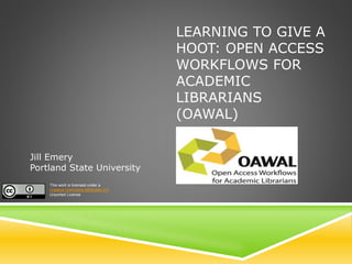 LEARNING TO GIVE A
HOOT: OPEN ACCESS
WORKFLOWS FOR
ACADEMIC
LIBRARIANS
(OAWAL)
Jill Emery
Portland State University
This work is licensed under a
Creative Commons Attribution 3.0
Unported License
 