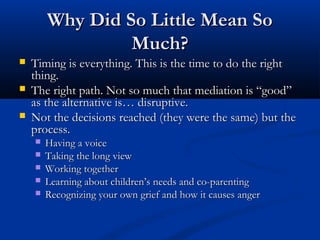 Why Did So Little Mean So Much?
Timing is everything. This is the time to do the

right thing.
The right path. Not so much that mediation is
“good” as the alternative is… disruptive.
Not the decisions reached (they were the same) but
the process.
Having a voice
 Taking the long view
 Working together
 Learning about children’s needs and co-parenting
 Recognizing your own grief and how it causes anger


 
