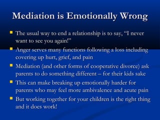 Mediation is Emotionally Wrong
 The usual way to end a relationship is to say, “I never

want to see you again!”
 Anger serves many functions following a loss including
covering up hurt, grief, and pain
 Mediation (and other forms of cooperative divorce) ask
parents to do something different – for their kids sake
 This can make breaking up emotionally harder for
parents who may feel more ambivalence and acute
pain
 But working together for your children is the right
thing and it does work!

 