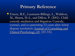 Primary Reference
Emery, R.E., Laumann-Billings, L., Waldron,

M., Sbarra, D.A., and Dillon, P. (2001). Child
custody mediation and litigation: Custody,
contact, and co-parenting 12 years after initial
dispute resolution. Journal of Consulting and
Clinical Psychology, 69, 323-332.

 