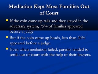 Mediation Kept Most Families Out of Court
If the coin came up tails and they stayed in the

adversary system, 75% of families appeared before a
judge
But if the coin came up heads, less than 20%
appeared before a judge.
Even when mediation failed, parents tended to settle
out of court with the help of their lawyers.

 