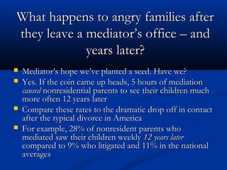 What happens to angry families after they leave a
mediator’s office – and years later?
Mediator’s hope we’ve planted a seed. Have we?
Yes. If the coin came up heads, 5 hours of

mediation caused nonresidential parents to see
their children much more often 12 years later
Compare these rates to the dramatic drop off in
contact after the typical divorce in America
For example, 28% of nonresident parents who
mediated saw their children weekly 12 years later
compared to 9% who litigated and 11% in the
national averages

 