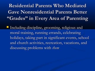Residential Parents Who Mediated Gave Nonresidential Parents
Better “Grades” in Every Area of Parenting

Including discipline, grooming, religious and moral

training, running errands, celebrating holidays,
taking part in significant events, school and church
activities, recreation, vacations, and discussing
problems with them

 