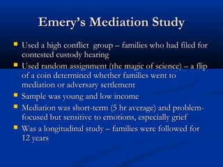 Emery’s Mediation Study
Used a high conflict group – families who had filed

for contested custody hearing
Used random assignment (the magic of science) –
a flip of a coin determined whether families went
to mediation or adversary settlement
Sample was young and low income
Mediation was short-term (5 hr average) and
problem-focused but sensitive to emotions,
especially grief
Was a longitudinal study – families were followed
for 12 years

 