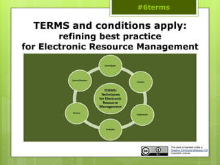 #6terms

  TERMS and conditions apply:
        refining best practice
for Electronic Resource Management




                                This work is licensed under a
                                Creative Commons Attribution 3.0
                                Unported License
 