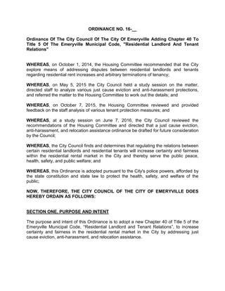 ORDINANCE NO. 16-__
Ordinance Of The City Council Of The City Of Emeryville Adding Chapter 40 To
Title 5 Of The Emeryville Municipal Code, "Residential Landlord And Tenant
Relations"
WHEREAS, on October 1, 2014, the Housing Committee recommended that the City
explore means of addressing disputes between residential landlords and tenants
regarding residential rent increases and arbitrary terminations of tenancy;
WHEREAS, on May 5, 2015 the City Council held a study session on the matter,
directed staff to analyze various just cause eviction and anti-harassment protections,
and referred the matter to the Housing Committee to work out the details; and
WHEREAS, on October 7, 2015, the Housing Committee reviewed and provided
feedback on the staff analysis of various tenant protection measures; and
WHEREAS, at a study session on June 7, 2016, the City Council reviewed the
recommendations of the Housing Committee and directed that a just cause eviction,
anti-harassment, and relocation assistance ordinance be drafted for future consideration
by the Council;
WHEREAS, the City Council finds and determines that regulating the relations between
certain residential landlords and residential tenants will increase certainty and fairness
within the residential rental market in the City and thereby serve the public peace,
health, safety, and public welfare; and
WHEREAS, this Ordinance is adopted pursuant to the City's police powers, afforded by
the state constitution and state law to protect the health, safety, and welfare of the
public;
NOW, THEREFORE, THE CITY COUNCIL OF THE CITY OF EMERYVILLE DOES
HEREBY ORDAIN AS FOLLOWS:
SECTION ONE. PURPOSE AND INTENT
The purpose and intent of this Ordinance is to adopt a new Chapter 40 of Title 5 of the
Emeryville Municipal Code, “Residential Landlord and Tenant Relations”, to increase
certainty and fairness in the residential rental market in the City by addressing just
cause eviction, anti-harassment, and relocation assistance.
 