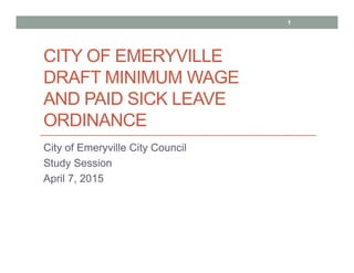 CITY OF EMERYVILLE
DRAFT MINIMUM WAGE
AND PAID SICK LEAVE
ORDINANCE
City of Emeryville City Council
Study Session
April 7, 2015
1
 