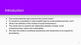 Introduction
● Can social enterprise help overcome the current crises?
● If it would be a possibility to make breakthrough by social entrepreneurship, how?
● What is the definition of the mindest of social entrepreneur?
● This article aims to examine the relationship between mindset, social
entrepreneurship, culture and sustainability.
● We hope this article to contribute practitioners and researchers to be inspired for
generalizing.
4
 