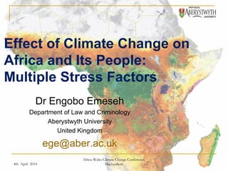Effect of Climate Change on 
Africa and Its People: 
Multiple Stress Factors 
Dr Engobo Emeseh 
Department of Law and Criminology 
Aberystwyth University 
United Kingdom 
ege@aber.ac.uk 
4th April 2014 
Africa-Wales Climate Change Conference, 
Machynlleth 
 