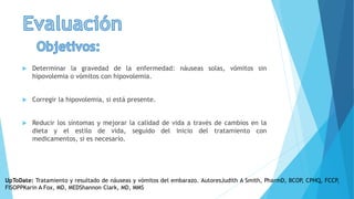  Determinar la gravedad de la enfermedad: náuseas solas, vómitos sin
hipovolemia o vómitos con hipovolemia.
 Corregir la hipovolemia, si está presente.
 Reducir los síntomas y mejorar la calidad de vida a través de cambios en la
dieta y el estilo de vida, seguido del inicio del tratamiento con
medicamentos, si es necesario.
UpToDate: Tratamiento y resultado de náuseas y vómitos del embarazo. AutoresJudith A Smith, PharmD, BCOP, CPHQ, FCCP,
FISOPPKarin A Fox, MD, MEDShannon Clark, MD, MMS
 