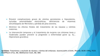  Prevenir complicaciones graves de vómitos persistentes e hipovolemia,
incluidas anormalidades electrolíticas, deficiencias de vitaminas
(Encefalopatía de Wernicke) y pérdida de peso extrema.
 Minimice los efectos fetales del tratamiento de las náuseas y vómitos
maternos.
 La intervención temprana y el tratamiento de mujeres con síntomas leves y
moderados pueden prevenir la progresión a enfermedad grave (p. Ej.,
Hiperemesis gravídica)
UpToDate: Tratamiento y resultado de náuseas y vómitos del embarazo. AutoresJudith A Smith, PharmD, BCOP, CPHQ, FCCP,
FISOPPKarin A Fox, MD, MEDShannon Clark, MD, MMS
 