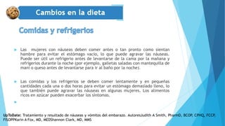  Las mujeres con náuseas deben comer antes o tan pronto como sientan
hambre para evitar el estómago vacío, lo que puede agravar las náuseas.
Puede ser útil un refrigerio antes de levantarse de la cama por la mañana y
refrigerios durante la noche (por ejemplo, galletas saladas con mantequilla de
maní o queso antes de levantarse para ir al baño por la noche).
 Las comidas y los refrigerios se deben comer lentamente y en pequeñas
cantidades cada una o dos horas para evitar un estómago demasiado lleno, lo
que también puede agravar las náuseas en algunas mujeres. Los alimentos
ricos en azúcar pueden exacerbar los síntomas.

UpToDate: Tratamiento y resultado de náuseas y vómitos del embarazo. AutoresJudith A Smith, PharmD, BCOP, CPHQ, FCCP,
FISOPPKarin A Fox, MD, MEDShannon Clark, MD, MMS
 