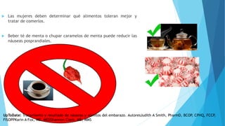  Las mujeres deben determinar qué alimentos toleran mejor y
tratar de comerlos.
 Beber té de menta o chupar caramelos de menta puede reducir las
náuseas posprandiales.
UpToDate: Tratamiento y resultado de náuseas y vómitos del embarazo. AutoresJudith A Smith, PharmD, BCOP, CPHQ, FCCP,
FISOPPKarin A Fox, MD, MEDShannon Clark, MD, MMS
 
