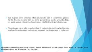  Las mujeres cuyos síntomas están relacionados con el vaciamiento gástrico
tardío deberían mejorar con una dieta que contenga sólidos y líquidos bajos
en grasa, ya que estos alimentos se vacían más fácilmente por el estómago.
 Sin embargo, no se sabe en qué medida el vaciamiento gástrico y la disfunción
explican los síntomas en mujeres con náuseas y vómitos durante el embarazo.
UpToDate: Tratamiento y resultado de náuseas y vómitos del embarazo. AutoresJudith A Smith, PharmD, BCOP, CPHQ, FCCP,
FISOPPKarin A Fox, MD, MEDShannon Clark, MD, MMS
 