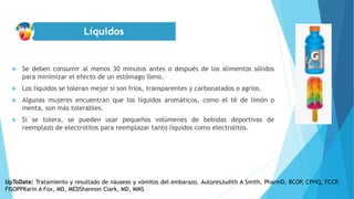  Se deben consumir al menos 30 minutos antes o después de los alimentos sólidos
para minimizar el efecto de un estómago lleno.
 Los líquidos se toleran mejor si son fríos, transparentes y carbonatados o agrios.
 Algunas mujeres encuentran que los líquidos aromáticos, como el té de limón o
menta, son más tolerables.
 Si se tolera, se pueden usar pequeños volúmenes de bebidas deportivas de
reemplazo de electrolitos para reemplazar tanto líquidos como electrolitos.
UpToDate: Tratamiento y resultado de náuseas y vómitos del embarazo. AutoresJudith A Smith, PharmD, BCOP, CPHQ, FCCP,
FISOPPKarin A Fox, MD, MEDShannon Clark, MD, MMS
 