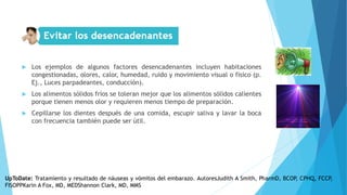  Los ejemplos de algunos factores desencadenantes incluyen habitaciones
congestionadas, olores, calor, humedad, ruido y movimiento visual o físico (p.
Ej., Luces parpadeantes, conducción).
 Los alimentos sólidos fríos se toleran mejor que los alimentos sólidos calientes
porque tienen menos olor y requieren menos tiempo de preparación.
 Cepillarse los dientes después de una comida, escupir saliva y lavar la boca
con frecuencia también puede ser útil.
UpToDate: Tratamiento y resultado de náuseas y vómitos del embarazo. AutoresJudith A Smith, PharmD, BCOP, CPHQ, FCCP,
FISOPPKarin A Fox, MD, MEDShannon Clark, MD, MMS
 