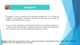  Se sugiere el uso de alimentos que contengan jengibre (p. Ej., Piruletas de
jengibre, té de jengibre, alimentos o bebidas que contengan raíz o jarabe de
jengibre) para mujeres con náuseas.
 En una revisión sistemática y metaanálisis de 2014 de 12 ensayos aleatorios (n
= 1278 mujeres embarazadas), el jengibre mejoró las náuseas en comparación
con el placebo, pero no redujo significativamente los vómitos
UpToDate: Tratamiento y resultado de náuseas y vómitos del embarazo. AutoresJudith A Smith, PharmD, BCOP, CPHQ, FCCP,
FISOPPKarin A Fox, MD, MEDShannon Clark, MD, MMS
 
