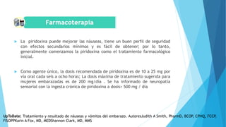  La piridoxina puede mejorar las náuseas, tiene un buen perfil de seguridad
con efectos secundarios mínimos y es fácil de obtener; por lo tanto,
generalmente comenzamos la piridoxina como el tratamiento farmacológico
inicial.
 Como agente único, la dosis recomendada de piridoxina es de 10 a 25 mg por
vía oral cada seis a ocho horas; La dosis máxima de tratamiento sugerida para
mujeres embarazadas es de 200 mg/día . Se ha informado de neuropatía
sensorial con la ingesta crónica de piridoxina a dosis> 500 mg / día
UpToDate: Tratamiento y resultado de náuseas y vómitos del embarazo. AutoresJudith A Smith, PharmD, BCOP, CPHQ, FCCP,
FISOPPKarin A Fox, MD, MEDShannon Clark, MD, MMS
 
