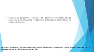  Succinato de doxilamina y piridoxina- Se Recomienda la combinación de
doxilamina-piridoxina cuando el tratamiento de las náuseas con piridoxina no
mejora los síntomas.
UpToDate: Tratamiento y resultado de náuseas y vómitos del embarazo. AutoresJudith A Smith, PharmD, BCOP, CPHQ, FCCP,
FISOPPKarin A Fox, MD, MEDShannon Clark, MD, MMS
 