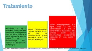Doxilamina 10 mg +
piridoxina 10 mg : La dosis
habitual es un comprimido
cada 6-8 horas, aunque se
puede ajustar la dosis en
función de la
sintomatología hasta
alcanzar una dosis máxima
de 70 mg/d.
Añadir Dimenhidrinato
50-100 mg/4-6 horas:
La vía de
administración puede
ser oral o rectal. Dosis
máxima 400 mg /d.
Añadir Metoclopramida 5-10
mg/8 horas La vía de
administración es oral en
comprimidos o suspensión. Este
fármaco puede causar
sintomatología extrapiramidal
(espasmos en cara, cuello y
lengua).
GUIA CLÍNICA: HIPEREMESIS GRAVÍDICA Servei de Medicina Materno-Fetal. Institut Clínic de Ginecología, Obstetricia i Neonatologia, Hospital Clínic de Barcelona
 