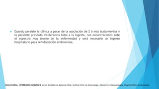  Cuando persiste la clínica a pesar de la asociación de 2 ó más tratamientos y
la paciente presenta intolerancia total a la ingesta, nos encontraremos ante
el espectro más severo de la enfermedad y será necesario un ingreso
hospitalario para rehidratación endovenosa.
GUIA CLÍNICA: HIPEREMESIS GRAVÍDICA Servei de Medicina Materno-Fetal. Institut Clínic de Ginecología, Obstetricia i Neonatologia, Hospital Clínic de Barcelona
 