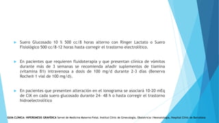  Suero Glucosado 10 % 500 cc/8 horas alterno con Ringer Lactato o Suero
Fisiológico 500 cc/8-12 horas hasta corregir el trastorno electrolítico.
 En pacientes que requieren fluidoterapia y que presentan clínica de vómitos
durante más de 3 semanas se recomienda añadir suplementos de tiamina
(vitamina B1) intravenosa a dosis de 100 mg/d durante 2-3 días (Benerva
Roche® 1 vial de 100 mg/d).
 En pacientes que presenten alteración en el ionograma se asociará 10-20 mEq
de ClK en cada suero glucosado durante 24- 48 h o hasta corregir el trastorno
hidroelectrolítico
GUIA CLÍNICA: HIPEREMESIS GRAVÍDICA Servei de Medicina Materno-Fetal. Institut Clínic de Ginecología, Obstetricia i Neonatologia, Hospital Clínic de Barcelona
 