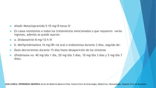  Añadir Metoclopramida 5-10 mg/8 horas IV
 En casos resistentes a todos los tratamientos mencionados o que requieren varios
ingresos, además se puede asociar:
 a. Ondansetrón 8 mg/12 h IV
 b. Metilprednisolona 16 mg/8h vía oral o endovenosa durante 3 días, seguido de:
 Dosis decrecientes durante 15 días hasta desaparición de los síntomas
 (Prednisona vo: 40 mg/día 1 día, 20 mg/día 3 días, 10 mg/día 3 días y 5 mg/día 7
días).
GUIA CLÍNICA: HIPEREMESIS GRAVÍDICA Servei de Medicina Materno-Fetal. Institut Clínic de Ginecología, Obstetricia i Neonatologia, Hospital Clínic de Barcelona
 