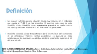  Las nauseas y vómitos son una situación clínica muy frecuente en el embarazo
que afecta al 75-80 % de las gestantes. El espectro más grave de esta
situación clínica conocido como hiperemesis gravídica es mucho menos
frecuente y afecta en realidad al 0,5-2 % de todas las gestaciones.
 No existe consenso acerca de la definición de la enfermedad, pero la mayoría
de las definiciones incluyen vómitos persistentes en ausencia de otras
patologías que los expliquen con pérdida ponderal importante (superior al 5%
del peso inicial).
GUIA CLÍNICA: HIPEREMESIS GRAVÍDICA Servei de Medicina Materno-Fetal. Institut Clínic de Ginecología,
Obstetricia i Neonatologia, Hospital Clínic de Barcelona
 