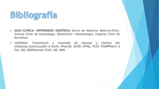  GUIA CLÍNICA: HIPEREMESIS GRAVÍDICA Servei de Medicina Materno-Fetal.
Institut Clínic de Ginecología, Obstetricia i Neonatologia, Hospital Clínic de
Barcelona
 UpToDate: Tratamiento y resultado de náuseas y vómitos del
embarazo.AutoresJudith A Smith, PharmD, BCOP, CPHQ, FCCP, FISOPPKarin A
Fox, MD, MEDShannon Clark, MD, MMS
 
