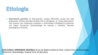  Hiperémesis gravídica es desconocida, aunque diferentes causas han sido
propuestas: Niveles elevados de Beta-hCG y estrógenos, la “masa placentaria”
(las mujeres con embarazos múltiples o enfermedad trofoblástica presentan
con mayor frecuencia sintomatología de nauseas y vómitos), factores
psicológicos y factores.
GUIA CLÍNICA: HIPEREMESIS GRAVÍDICA Servei de Medicina Materno-Fetal. Institut Clínic de Ginecología,
Obstetricia i Neonatologia, Hospital Clínic de Barcelona
 