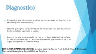  El diagnóstico de hiperémesis gravídica es muchas veces un diagnóstico de
exclusión y básicamente clínico:
1. Paciente que explica varios vómitos al día en relación o no con las comidas.
Intolerancia total o parcial a la ingesta.
2. Ausencia de otra sintomatología: No fiebre, no dolor abdominal, no cefalea,
no alteraciones neurológicas. No todas las pacientes que vomitan al inicio de
la gestación presentan una hiperémesis
GUIA CLÍNICA: HIPEREMESIS GRAVÍDICA Servei de Medicina Materno-Fetal. Institut Clínic de Ginecología,
Obstetricia i Neonatologia, Hospital Clínic de Barcelona
 
