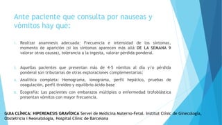 Ante paciente que consulta por nauseas y
vómitos hay que:
1. Realizar anamnesis adecuada: Frecuencia e intensidad de los síntomas,
momento de aparición (si los síntomas aparecen más allá DE LA SEMANA 9
valorar otras causas), tolerancia a la ingesta, valorar pérdida ponderal.
2. Aquellas pacientes que presentan más de 4-5 vómitos al día y/o pérdida
ponderal son tributarias de otras exploraciones complementarias:
A. Analítica completa: Hemograma, ionograma, perfil hepático, pruebas de
coagulación, perfil tiroideo y equilibrio ácido-base
B. Ecografía: Las pacientes con embarazos múltiples o enfermedad trofoblástica
presentan vómitos con mayor frecuencia.
GUIA CLÍNICA: HIPEREMESIS GRAVÍDICA Servei de Medicina Materno-Fetal. Institut Clínic de Ginecología,
Obstetricia i Neonatologia, Hospital Clínic de Barcelona
 