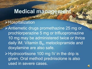 Medical management
Hospitalization
Antiemetic drugs promethazine 25 mg or
prochlorperazine 5 mg or trifluopromazine
10 mg may be administered twice or thrice
daily IM. Vitamin B6, metoclopramide and
doxylamine are also safe.
Hydrocortisone 100 mg IV in the drip is
given. Oral method prednisolone is also
used in severe cases.
 