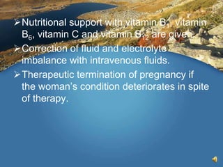 Nutritional support with vitamin B1, vitamin
B6, vitamin C and vitamin B12 are given.
Correction of fluid and electrolyte
imbalance with intravenous fluids.
Therapeutic termination of pregnancy if
the woman’s condition deteriorates in spite
of therapy.
 