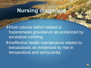 Nursing diagnosis
Fluid volume deficit related to
hyperemesis gravidarum as evidenced by
excessive vomiting.
Ineffective health maintenance related to
ketoacidosis as evidenced by rise in
temperature and tachycardia.
 