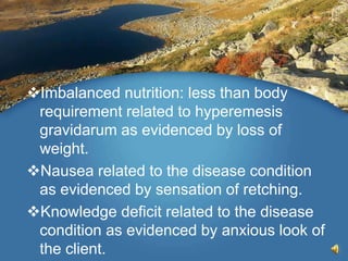 Imbalanced nutrition: less than body
requirement related to hyperemesis
gravidarum as evidenced by loss of
weight.
Nausea related to the disease condition
as evidenced by sensation of retching.
Knowledge deficit related to the disease
condition as evidenced by anxious look of
the client.
 